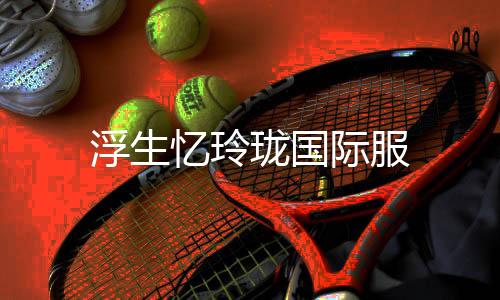 浮生忆玲珑国际服下载