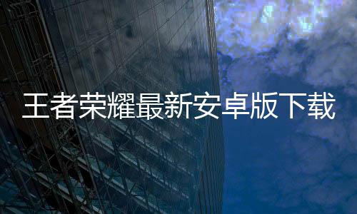 王者荣耀最新安卓版下载安装下载