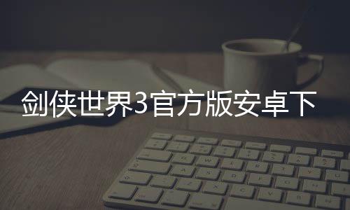 剑侠世界3官方版安卓下载下载