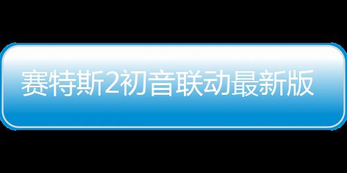 赛特斯2初音联动最新版下载