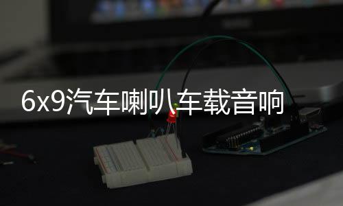 6x9汽车喇叭车载音响改装重低音卡罗拉凯美瑞汉兰达比亚迪f3雷凌下载